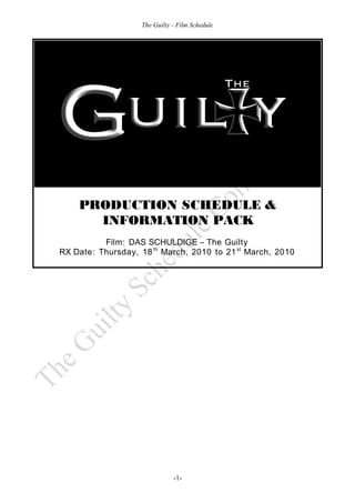 The Guilty - Film Schedule




    PRODUCTION SCHEDULE &
      INFORMATION PACK
          Film: DAS SCHULDIGE – The Guilty
RX Date: Thursday, 18 th March, 2010 to 21 st March, 2010




                              -1-
 