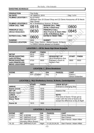 The Guilty - Film Schedule
SHOOTING SCHEDULE

PRODUCTION              The Guilty
RX DATE:                18th MARCH, 2010                            Day 1 of 4
FILMING LOCATION 1:     ALLEYWAY
                        (Between Nos 20 Closed Shop and 22 Clares Acessories off St Neots
                        High Street)
FILMING LOCATION 2:     No. 6 Shaftesbury Avenue, St Neots.
CREW CALL TIME                          DESIGN CALL TIME:
                        0515            (At No. 6 Shaf Ave)                  0800
PRINCIPLE CALL                          PRINCIPLE CALL
(Simon Ockenden)        0630            (Sian Francis & Adam Hiller          0845
                                        at No. 6 Shaftsbury Ave)
EXTRA’S CALL TIME:                      EXTRA’S FINISH TIME:        0700
                        0600
SUNRISE:                0606             SUNSET                              1811
PARKING LOCATION:       Cast, Crew, Extra’s - Market Square, St Neots
                        1x CREW Vehicle allowed on location

                    LOCATION 1 – Off St. Neots High Street Schedule

                        START         FINISH
SETUP                   0515          0600
BEGIN SHOOTING          0600          0700           DESIGN SET UP            START     FINISH
(with EXTRAs)                                        (No.6 Shaftsbury Ave,
BEGIN SHOOTING          0730          0830           Erdmann’s Room &         0800      0930
(with PRINCIPLES)                                    Orpha’s Flat)
MOVE LOCATIONS          0900

                            LOCATION 1 – Scene Breakdown

SCENE                   SET                   D/N            PAGE(S)          CAST
9                       EXT. STREET           Day            3                Extra’s /
                                                                              Simon Ockenden

           LOCATION 2 – No.6 Shaftesbury Avenue, St.Neots, Cambridgeshire

                        START         FINISH                 CREW SETUP
ARRIVE                  0920                                 Erdmann’s Changing Area
Scene 2,4,6,8           0945          1015
SET UP                  1015          1045                   Orpha’s Flat
Scenes 1,3,5,7          1045          1230
LUNCH                   1230          1330                   NOTE:
Scene 20                1330          1430                   First shot of Scene 19 has got to
Scene 19,22             1445          1600                   match with first shot of Scene 20
                                                             except the difference is Day & Night
Scene 24                1615          1800


                            LOCATION 2 – Scene Breakdown

SCENE       SET                       D/N      PAGE(S)              CAST
2,4,6,8     INT. A ROOM               Day      2,3                  Simon Ockenden
1,3,5,7     INT. ORPHA’S FLAT         Day      2,3                  Sian Francis
20          INT. ORPHA’S FLAT         Day      15,16                Sian Francis / Adam Hillier
            (formerly Office Scene)
19, 22      INT. ORPHA’S FLAT         Night    21,22,23,24,25,      Sian Francis / Adam Hillier
                                              -12-
 