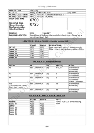 The Guilty - Film Schedule

PRODUCTION                The Guilty
RX DATE:                  Friday, 19th MARCH, 2010                        Day 2 of 4
FILMING LOCATION 1:       ANGLIA RUSKIN – Corridor outside RUS 211
FILMING LOCATION 2:       ANGLIA RUSKIN – MUM 110
CREW CALL TIME
                          0700
PRINCIPLE CALL
(Simon Ockenden,          0725
Sian Francis, Adam
Hiller, Paul Riddy)

SUNRISE:                  0604            SUNSET                      1813
PARKING LOCATION:         Guest Road,Wills Road, Mackenzie Rd. Cambridge – Please get a
                          permit from Sarah Baily

                 LOCATION 3 – ANGLIA RUSKIN – Corridor outside RUS 211

                          START      FINISH        DESIGN TEAM:
SETUP                     0700       0800          Once happy with corridor, please move to
Scene 16                  0800       0915          MUM 110 and start designing Arbiters Office.
Scene 12                  0915       0945
Scene 14                  0945       1045
Scene 17a                 1045       1115
Scene 30                  1115       1130

                             LOCATION 3 – Scene Breakdown

SCENE                     SET                D/N           PAGE(S)          CAST
16                        INT. CORRIDOR      Day           9,10,11          Sian Francis
                                                                            Adam Hiller
                                                                            Paul Riddy
12                        INT. CORRIDOR      Day           6                Sian Francis
                                                                            Adam Hillier
14                        INT. CORRIDOR      Day           6                Sian Francis
                                                                            Adam Hiller
                                                                            Simon Ockenden
17a                       INT. CORRIDOR      Day           13               Sian Francis
(Unscripted but Arbiter                                                     Paul Riddy
walks past Orpha)
30                        INT. CORRIDOR      Day           44               Sian Francis
                                                                            Paul Riddy

                          LOCATION 4 – ANGLIA RUSKIN – MUM 110

                          START      FINISH                NOTE:
ARRIVE                    1130                             ROOM RUS132c is the dressing
Scene 11                  1200       1330                  room
LUNCH                     1330       1430
Scene 18                  1430       1630
Scene 29                  1630       1700
Scene 31                  1700       1715
Scene 26                  1715       1900




                                            -14-
 