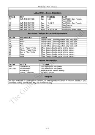 The Guilty - Film Schedule


                              LOCATION 4 – Scene Breakdown

SCENE         SET                       D/N      PAGE(S)            CAST
11            INT. THE OFFICE           Day      4,5,6              Paul Riddy, Sian Francis,
                                                                    Adam Hillier
18            INT. THE OFFICE           Day      13,14,15           Paul Riddy, Sian Francis
29            INT. THE OFFICE           Day      44                 Sian Francis
31            INT. THE OFFICE           Day      44                 Paul Riddy
26            INT. THE OFFICE           Night    36,37,38,39        Paul Riddy, Adam Hillier

                        Production Design & Properties Requirements

SCENE         PROPERTIES                DESIGN
12            File                      Simple Office Corridors posters on a back wall
14            None                      Simple Office Corridors posters on a back wall
16            File                      Simple Office Corridors posters on a back wall
17a           None                      Simple Office Corridors posters on a back wall
11            Pens / Paper / Knife      Office Design, books, pens, phone, papers
18            Phone / Paper Knife       Office Design, books, pens, phone, papers
26            Box of Files / Knife      Office Design, books, pens, phone, papers
29            None                      Office Design, books, pens, phone, papers
31            Knife                     Office Design, books, pens, phone, papers

                                     Costume Requirements

SCENE         ACTOR                     COSTUME
ALL           Sian Francis              Grey formal suit and jacket
SCENES        Adam Hillier              Grey formal suit and jacket
              Paul Riddy                Brown suit and tie with jewelry
              Simon Ockenden            Full Nazi Uniform

                                            Transport

All crew and casts to use their own vehicles, do let the production know in advance please as you
will need parking permits and they are in limited supply




                                                -15-
 