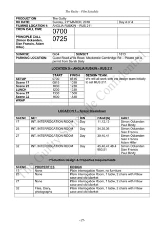 The Guilty - Film Schedule

PRODUCTION                   The Guilty
RX DATE:                     Sunday, 21st MARCH, 2010                           Day 4 of 4
FILMING LOCATION 1:          ANGLIA RUSKIN – RUS 211
CREW CALL TIME
                             0700
PRINCIPLE CALL
(Simon Ockenden,             0725
Sian Francis, Adam
Hiller)

SUNRISE:                     0604            SUNSET                      1813
PARKING LOCATION:            Guest Road,Wills Road, Mackenzie Cambridge Rd – Please get a
                             permit from Sarah Baily

                         LOCATION 5 – ANGLIA RUSKIN – RUS 211

                             START      FINISH        DESIGN TEAM:
SETUP                        0700       0815          We will all work with the design team initially
Scene 17                     0815       1030          to set RUS 211.
Scene 25                     1030       1230
LUNCH                        1230       1330
Scene 27                     1330       1500
Scene 32                     1500       1830
WRAP


                                LOCATION 5 – Scene Breakdown

SCENE      SET                                  D/N            PAGE(S)           CAST
17         INT. INTERROGATION ROOM              Day            11,12,13          Simon Ockenden
                                                                                 Paul Riddy
25         INT. INTERROGATION ROOM              Day            34,35,36          Simon Ockenden
                                                                                 Sian Francis
27         INT. INTERROGATION ROOM              Day            39,40,41          Simon Ockenden
                                                                                 Sian Francis
                                                                                 Adam Hiller
32         INT. INTERROGATION ROOM              Day            45,46,47,48,4     Simon Ockenden
                                                               950,51            Sian Francis
                                                                                 Paul Riddy

                       Production Design & Properties Requirements

SCENE        PROPERTIES                 DESIGN
17           None                       Plain Interrogation Room,    no furniture
25           None                       Plain Interrogation Room,    1 table, 2 chairs with Pillow
                                        case and old blanket
27           None                       Plain Interrogation Room,    1 table, 2 chairs with Pillow
                                        case and old blanket
32           Files, Diary,              Plain Interrogation Room,    1 table, 2 chairs with Pillow
             photographs                case and old blanket




                                               -17-
 