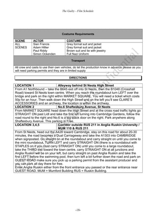 The Guilty - Film Schedule




                                    Costume Requirements

SCENE         ACTOR                    COSTUME
ALL           Sian Francis             Grey formal suit and jacket
SCENES        Adam Hillier             Grey formal suit and jacket
              Paul Riddy               Brown suit and tie with jewelry
              Simon Ockenden           Full Nazi Uniform

                                           Transport

All crew and casts to use their own vehicles, do let the production know in advance please as you
will need parking permits and they are in limited supply

                                         DIRECTIONS

LOCATION 1                      Alleyway behind St Neots High Street
From A1 Northbound – take the B645 exit off into St Neots, then the B1048 (Crosshall
Road) toward St Neots town centre. When you reach the roundabout turn LEFT over the
bridge and park on the right within MARKET SQUARE. You will need a ticket which costs
50p for an hour. Then walk down the High Street and on the left you’ll see CLARE’S
ACCESSORIES and an archway, the location is within the archway.
LOCATION 2                      No.6 Shaftesbury Avenue, St Neots
From MARKET SQUARE head down the High Street and at the cross road traffic lights go
STRAIGHT ON past Lidl and take the first left turning into Cambridge Gardens, follow the
road round to the right and No.6 is a big black door on the right. Park anywhere along
Shaftesbury Avenue. This parking is Free.
LOCATION 3,4,5                  Corridor outside RUS 211 in Anglia Ruskin University /
                                MUM 110 & RUS 211
From St Neots, head out the A428 toward Cambridge, stay on this road for about 20-30
minutes, the road becomes a Dual Carriageway and take the A1303 into CAMBRIDGE
when signposted. Go straight on at the roundabout and carry straight on until you come to
the mini roundabout. TURN LEFT and carry STRAIGHT ON (there is a roundabout with
STAPLES on it you must carry STRAIGHT ON) until you come to a large roundabout,
take the THIRD exit toward the town centre, carry STRAIGHT ON at all junctions and
Anglia Ruskin will be on your left, but carry straight on past Anglia Ruskin and take the
first LEFT before the swimming pool, then turn left a bit further down the road and park on
GUEST ROAD make sure you pick up a parking permit from the assistant producer and
you can park all day there for free.
Enter Anglia Ruskin either from the front entrance you passed or the rear entrance near
GUEST ROAD. MUM = Mumford Building RUS = Ruskin Building.




                                              -18-
 