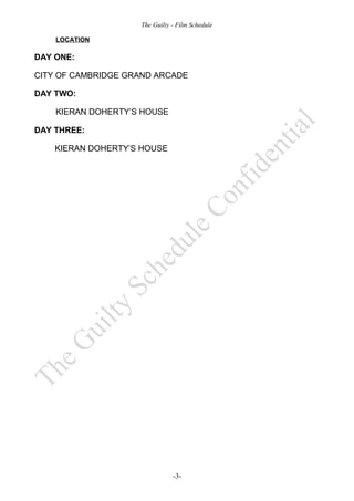 The Guilty - Film Schedule

    LOCATION

DAY ONE:

CITY OF CAMBRIDGE GRAND ARCADE

DAY TWO:

    KIERAN DOHERTY’S HOUSE

DAY THREE:

    KIERAN DOHERTY’S HOUSE




                               -3-
 
