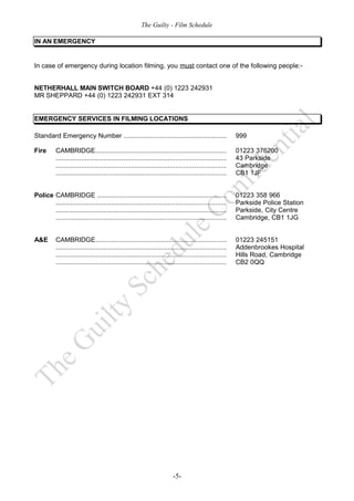 The Guilty - Film Schedule

IN AN EMERGENCY


In case of emergency during location filming, you must contact one of the following people:-


NETHERHALL MAIN SWITCH BOARD +44 (0) 1223 242931
MR SHEPPARD +44 (0) 1223 242931 EXT 314


EMERGENCY SERVICES IN FILMING LOCATIONS

Standard Emergency Number ........................................................                       999

Fire      CAMBRIDGE.......................................................................               01223 376200
          ............................................................................................   43 Parkside
          ............................................................................................   Cambridge
          ............................................................................................   CB1 1JF


Police CAMBRIDGE ......................................................................                  01223 358 966
       ............................................................................................      Parkside Police Station
       ............................................................................................      Parkside, City Centre
       ............................................................................................      Cambridge, CB1 1JG


A&E       CAMBRIDGE.......................................................................               01223 245151
          ............................................................................................   Addenbrookes Hospital
          ............................................................................................   Hills Road, Cambridge
          ............................................................................................   CB2 0QQ




                                                                         -5-
 
