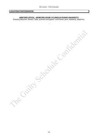 The Guilty - Film Schedule

LOCATION PHOTOGRAPHS


           ARBITERS OFFICE – MUMFORD ROOM 110 (ANGLIA RUSKIN UNIVERSITY)
   Dressing Required: Arbiters Table, pinboard and papers, more books, pens, desklamp, telephone.




                                                -6-
 