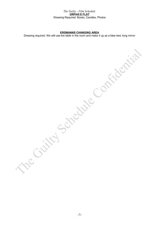 The Guilty - Film Schedule
                                     ORPHA’S FLAT
                         Dressing Required: Books, Candles, Photos




                              ERDMANNS CHANGING AREA
Dressing required: We will use the table in the room and make it up as a fake bed, long mirror




                                             -7-
 