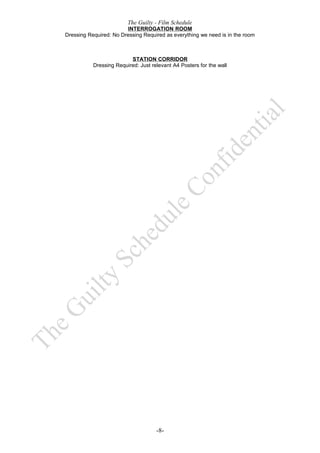 The Guilty - Film Schedule
                        INTERROGATION ROOM
Dressing Required: No Dressing Required as everything we need is in the room



                          STATION CORRIDOR
           Dressing Required: Just relevant A4 Posters for the wall




                                     -8-
 