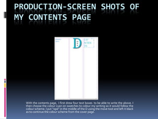 PRODUCTION-SCREEN SHOTS OF
MY CONTENTS PAGE




  With the contents page, I first drew four text boxes to be able to write the above. I
  then choose the colour cyan on swatches to colour my writing so it would follow the
  colour scheme. I put “ope” in the middle of the D using the move tool and left it black
  as to continue the colour scheme from the cover page.
 