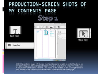 PRODUCTION-SCREEN SHOTS OF
MY CONTENTS PAGE



Text Tool
                                                                                    Move Tool




      With the contents page, I first drew four text boxes to be able to write the above on
      my contents page. I then choose the colour blue on swatches to colour my writing so
      it would follow the colour scheme. I put “ope” in the middle of the D using the move
      tool and left it black as to continue the colour scheme from the cover page.
 