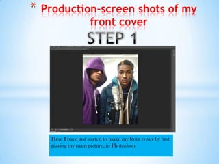 *   Production-screen shots of my
             front cover




     Here I have just started to make my front cover by first
     placing my main picture, in Photoshop.
 