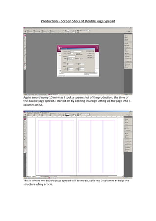 Production – Screen Shots of Double Page Spread 
 




                                                                                         
Again around every 10 minutes I took a screen shot of the production, this time of 
the double page spread. I started off by opening InDesign setting up the page into 3 
columns on A4. 
 




                                                                                         
This is where my double page spread will be made, split into 3 columns to help the 
structure of my article. 
 
 