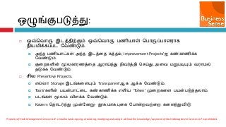  எவ்சலொரு இடத்ைிற்கும் எவ்சலொரு பணி஬ொள் சபொருப்பொர஭ொக
நி஬஫ிக்கப்பட வலண்டும்.
 அந்ை பணி஬ொட்கள் அந்ை இடத்ரை சுத்ைம், Improvement Projects’஍ கண்கொணிக்க
வலண்டும்.
 குரமகரின் மூயகொ஭ணத்ரை ஆ஭ொய்ந்து நிலர்த்ைி செய்து, அரல ஫றுபடிம௃ம் ல஭ொ஫ல்
ைடுக்க வலண்டும்.
 ெிய Preventive Projects.
 ஋ல்யொ Storage இடங்கரரம௃ம் Transparent’ஆக ஆக்க வலண்டும்.
 Tools’கரின் ப஬ன்பொட்ரட கண்கொணிக்க ஋ரி஬ ‘Token’ முரமகரர ப஬ன்படுத்ையொம்.
 படங்கள் மூயம் லிரக்க வலண்டும்.
 Kaizen / சைொடர்ந்து முன்வனறு- தூசு,஫ொசு,புரக வபொன்மலற்ரம கரரந்துலிடு.
எழுங்குபடுத்து:
Property of Hash Management Services LLP. Unauthorized copying, circulating, modifying and using it without the knowledge / approval of Hash Management Services LLP is prohibited.
 