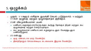 5. எழுக்கம்
 முைல் ‘3’ ’S’களும் ஋ரிைொக துலங்கி செ஬ல் படுத்ையொம். ‘4’ ஫ற்றும்
‘5’’S’கள் எழுங்கு ஫ற்றும் எழுக்கத்ரைக் குமிக்கும்.
 5’S’ன் ஫ிகமுக்கி஬஫ொன ப஬ன்:
 பணி஬ொட்களுக்கும்/஋ல்வயொருக்கும் கூர்ந்து வநொக்கும் ைிமன் ஫ற்றும் சு஬
எழுக்கத்ரை கற்றுக் சகொடுப்பைொகும்.
 சு஬ எழுக்க஫ொன பணி஬ொட்கள் சுறுசுறுப்புடனும் வலகத்துடனும்
பணி஬ொற்றுலர்.
 5’S’ ஋ன்பது:
 எரு பண்பொடொக ஫ொம வலண்டும்.
 ைினந்வைொறும் செய்஬க்கூடி஬ கடர஫஬ொக இருக்க வலண்டும்
Property of Hash Management Services LLP. Unauthorized copying, circulating, modifying and using it without the knowledge / approval of Hash Management Services LLP is prohibited.
 