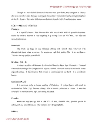 Though in a well-drained loamy soil the amla trees grow faster, they can grow in a heavy
clay also provided slight drainage is arranged during heavy rains in their early crop growth phase
of first 2 – 3 years. They also fairly tolerate alkalinity in soils (pH 8.5) and irrigation water.
CULTIVARS AND VARITIES
Chakaiya :
It is a prolific bearer. The fruits are flat, with smooth skin which is greenish in colour.
Fruits are small to medium in size weighing 26 g having a TSS of 10.70
brix. The trees are
spreading in nature.
Banarasi :
The fruits are large in size flattened oblong with smooth skin, yellowish with
characteristic three raised segments. On an average each fruit weighs 38g. It is a shy bearer.
Trees are having upright growth habit.
Krishna : (NA – 4)
A chance seedling of Banarasi developed at Narendra Deva Agrl. University, Faizabad
with medium to large size (40 g) conical, angular, smooth yellowish fruits with red blush on the
exposed surface. It has fibreless flesh which is semitransparent and hard. It is a moderate
bearer.
Kanchan : (NA-5)
It is supposed to be a chance seedling of Chakaiya. A profuse bearer with small to
medium-sized fruits (32g) flattened oblong; skin is smooth, yellowish in colour. It was also
developed at Narendra Deva Agrl. University, Faizabad.
Francis :
Fruits are large (41.5g) with a TSS of 12.00
brix, flattened oval, greenish yellow in
colour, soft and almost fibreless. The branches have dropping habit.
BSR-1 :
104
Production Technology of Fruit Crops
www.Agrimoon.Com
 