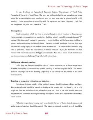 It was developed at Agricultural Research Station, Bhavanisagar of Tamil Nadu
Agricultural University, Tamil Nadu. The trees are medium in height and spreading and hence
suited for accommodating more number of trees per unit area (can be planted at 6M x 6M
spacing). Fruits are medium in size (27g) with flat stylar end and round calyx end. Each fruit
has 6 segments, the juice has a TSS of 18.10
brix.
Propagation :
Seed propagation which has been in practice has given lot of variation in the progenies.
Hence vegetative propagation was resorted to. Building using 1 year old rootstocks through “T”
method (shield) or patch method is successful. In-situ budding will be better than budding in
nursery and transplanting the budded plants. To raise rootstock seedlings, from the fully ripe
mechanically or by drying in sun and the seeds are extracted. The seeds are hard and take long
time to germinate. Hence the seeds should be treated with con. H2SO4 for 3 minutes and then
washed with water and soaked in 500 ppm of Gibberellic Acid for 24 hours. Such treated seeds
can be sown in nursery bed or polybag filled with pot mixture.
Field preparation and planting :
After deep and thorough ploughing, pits of 1 cubic metre size can be dug at a spacing of
9 Mx9M during May – June and filled up with 10-15 kg of well decomposed FYM. The budded
plant or seedlings for in-situ budding (especially in dry areas) can be planted at the onset
monsoon rains.
Training, pruning, intercultivation and irrigation :
In training the trees, initially all the rootstock sprouts should be nipped off then and there.
The growth of scion should be trained to develop a low headed one. At about 75 cm to 1 M
height the first two main laterals are allowed to grow out. Five to six such laterals with wide
angled crotches should be encouraged at fairly well spaced on the truck so as to have a modified
leaser fashion.
When the crops started bearing early year after the harvest of fruits, dead, diseased, weak
and criss-cross branches should be pruned. The water sprouts and rootstock growth should be
105
Production Technology of Fruit Crops
www.Agrimoon.Com
 