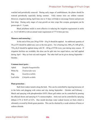watched and periodically removed. During early stages of establishment, the plants should be
watered periodically especially during summer. Fully mature trees are seldom watered.
However, irrigation during April-June one in 15 days will help to encourage fruitset and prevent
fruit drop. During early stages of crop growth an inter crops like cowpea, greengram can be
grown upto 4 – 5 years.
Black polythene mulch is most effective in reducing the irrigation requirement in aonla
cv. N.A7 (60.86%) with an annual water requirement of 777.6 litres per tree.
Manures and manuring :
At the end of first year 20 kg FYM = 30 g N should be applied. An additional quantity of
30 g of N should be added eary year as the tree grows. For a bearing tree, 800 g N, 640 gP2O5,
750 g K2O should be applied along with 30 – 40 kg of FYM every year during rainy season. If
irrigation facilities are available, this dose can be split into two equal halves, one half applied
during April – May (at fruit set) and irrigated. The other half can be given during September –
October.
Common insect pests :
Aphid Setaphis bougainisillia
White fly Trialeurodes rara
Bug Scutellera nobilis
Leaf roller Caloptila acidula
Plant protection :
Bark borer makes tunnels along the bark. This can be controlled by injecting kerosene oil
in the holes and plugging with cotton and clay during September – October and February –
March and spraying with phosphomidon 0.03% Shoot gall maker can be controlled by pruning
the affected shoots and spraying 0.1% monocrotophos. Amla rust can be controlled by spraying
dithane Z.78 ot M.45 at 0.2%. blue mould develops water soaked lesions on fruits which is
ultimately covered by bluish green pustules. This can be checked by a weak solution of borax or
sodium chloride.
106
Production Technology of Fruit Crops
www.Agrimoon.Com
 