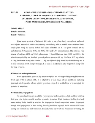 LEC .21 WOOD APPLE AND BAEL - SOIL, CLIMATE, PLANTING,
VARIETIES, NUTRIENT AND WATER MANAGEMENT, SPECIAL
CULTURAL OPERATIONS, PHYSIOLOGICAL DISORDERS,
PESTS AND DISEASES, MANAGEMENT PRACTICES
WOOD APPLE
Feronia limonia L.
Family: Rutaceae
Wood apple, a native of India and Sri Lanka is one of the hardy trees of arid and semi
arid regions. The fruit is a hard- shelled many seeded berry with its pinkish brown aromatic sour-
sweet pulp being the edible portion the seeds embedded in it. The pulp contains 18.1%
carbohydrate, 7.1% protein, 3.7%, fat, 5.0%, fibre and 1.9% mineral matter. The pulp is a rich
source of calcium (130 mg/100g), phosphorus (110mg/100g) and iron (0.48 mg/100g). the
vitamins supplied by one hundred gram of pulp are carotene 61 µg, riboflavin 0.17 mg, niacin
0.8 mg, thiamine 0.04 mg and vitamin C 3 mg. the ripe fruit pulp makes excellent chutney and it
is also consumed afresh along with sugar. It is used as an adjunct in jelly preparation along with
the pulp of guava.
Climatic and soil requirements:
Wood apple can be grown in dry tracts of tropical and sub-tropical regions right from sea
level, upto 1400 m above MSL. It is adapted to a wide range of soil conditions including
degraded soil. It can also tolerate salinity to certain extent. It is an ideal tree to be exploited for
growing in wasteland.
Cultivars and propagation:
No named cultivars are available. However sour and sweet types, high yielders with big
fruit size exist in the variable seedling progenies in nature. High yielders with big sized and
sweet tasting fruits should be selected for propagation through vegetative means. At present
though seed propagation is done mainly, budding has been reported to be successful if done
during late summer and early monsoon. Budded plants are dwarf and precocious in bearing. In
108
Production Technology of Fruit Crops
www.Agrimoon.Com
 