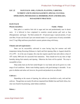 LEC .22 DATE PALM - SOIL, CLIMATE, PLANTING, VARIETIES,
NUTRIENT AND WATER MANAGEMENT, SPECIAL CULTURAL
OPERATIONS, PHYSIOLOGICAL DISORDERS, PESTS AND DISEASES,
MANAGEMENT PRACTICES
DATE PALM
Phoenix dactylifera Family : Palmae
Date palm is a nutritive fruit rich in sugar and iron and predominantly seen in desert
oasis. It is believed to have originated in countries around persian gulf such as Iraq
(Mesapatomia) and Egypt. The flesh contains 60 – 65 percent sugar, 2 percent protein, 2.5 per
cent fibre, 0.4 per cent fat and 2 per cent mineral matter. It is a good source of easily assimilable
iron (7.3 mg/100g) and hence prescribed to anemic patients along with honey.
Climatic and soil requirements :
Dates can be successfully cultivated in areas having long hot summer and mild
temperature during flowering (February to April) and fruit ripening (May to August) should be
25 to 290
C. As in the case of grapes, this crop also requires specific heat units (above a base of
100
C nearly 3000 units for successful fruit maturation. Three should not be any rains or high
humidity during fruit maturity and ripening. Otherwise the fruits will be spoiled. The crop is
susceptible to frost.
Deep sandy loam are the best suited though it is very hardy and can be grown in a wide
range of soil conditions. Better water holding capacity with good drainage is desirable. It can
grow in alkaline and saline soil, however, the growth and productivity are affected.
Cultivars :
Depending on the season of ripening, the cultivars are classified as early, mid and late
cultivars. Though there are nearly 40 cultivars imported from Middle East and North Africa, few
only were found to be promising, under Indian conditions.
Halawy :
112
Production Technology of Fruit Crops
www.Agrimoon.Com
 