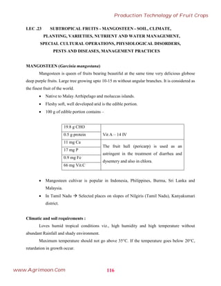 LEC .23 SUBTROPICAL FRUITS - MANGOSTEEN - SOIL, CLIMATE,
PLANTING, VARIETIES, NUTRIENT AND WATER MANAGEMENT,
SPECIAL CULTURAL OPERATIONS, PHYSIOLOGICAL DISORDERS,
PESTS AND DISEASES, MANAGEMENT PRACTICES
MANGOSTEEN (Garcinia mangostana)
Mangosteen is queen of fruits bearing beautiful at the same time very delicious globose
deep purple fruits. Large tree growing upto 10-15 m without angular branches. It is considered as
the finest fruit of the world.
 Native to Malay Arrhipelago and moluccas islands.
 Fleshy soft, well developed arid is the edible portion.
 100 g of edible portion contains –
19.8 g CHO
Vit A – 14 IV
0.5 g protein
11 mg Ca
The fruit hull (pericarp) is used as an
astringent in the treatment of diarrhea and
dysentery and also in chlora.
17 mg P
0.9 mg Fe
66 mg Vit.C
 Mangosteen cultivar is popular in Indonesia, Philippines, Burma, Sri Lanka and
Malaysia.
 In Tamil Nadu  Selected places on slopes of Nilgiris (Tamil Nadu), Kanyakumari
district.
Climatic and soil requirements :
Loves humid tropical conditions viz., high humidity and high temperature without
abundant Rainfall and shady environment.
Maximum temperature should not go above 35°C. If the temperature goes below 20°C,
retardation in growth occur.
116
Production Technology of Fruit Crops
www.Agrimoon.Com
 