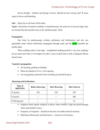 Severe drought – Sunburn and drying of leaves. Should not have strong wind  cause
injury to leaves and branching.
Soil : Deep clay to silt loam will be ideal.
Types : Occurrence of natural variability is limited because, the seeds are of asexual origin, they
are formed from the nucellar tissue in the ‘parthenocarpic’ fruits.
Propagation :
Sets fruits by parthenocarpy (without pollination and fertilization) and also sets
germinable seeds without fertilization propagated through seeds and the plants resemble the
mother plant.
When seedlings attain 2 leaf stage – transplanted seedling growth is very slow seedlings
do not reach more than 15 cm height ever after 2 years of girth (due to lack of adequate fibrous
lateral roots).
Vegetative propagation
 Air-layering, grafting or budding
 Plants are planted at 10 m x 10 m spacing.
 For young plants, protection from scorching sun should be given.
Manuring and fertilization :
Time of
application
Before flowering After flowering After fruit set
N (g/tree) 250 250 250
P (g/tree) -- -- 500
FYM (kg/tree) -- -- 25
 Irrigation needs regular irrigation in places where rainfall is light and good drainage
where and rainfall is heavy.
 Frequency of irrigation – decided on the basis of weather and soil moisture.
 Mulching without grass and dried leaves – conserves soil moisture.
117
Production Technology of Fruit Crops
www.Agrimoon.Com
 
