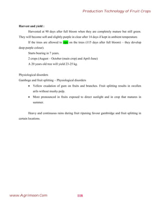 Harvest and yield :
Harvested at 90 days after full bloom when they are completely mature but still green.
They will become soft and slightly purple in clear after 14 days if kept in ambient temperature.
If the trees are allowed to sipe on the trees (115 days after full bloom) – they develop
deep purple colour).
Starts bearing in 7 years.
2 crops (August – October (main crop) and April-June)
A 20 years old tree will yield 23-25 kg.
Physiological disorders
Gamboge and fruit splitting – Physiological disorders
 Yellow exudation of gum on fruits and branches. Fruit splitting results in swollen
arils without mushy pulp.
 More pronounced in fruits exposed to direct sunlight and in crop that matures in
summer.
Heavy and continuous rains during fruit ripening favour gambridge and fruit splitting in
certain locations.
118
Production Technology of Fruit Crops
www.Agrimoon.Com
 