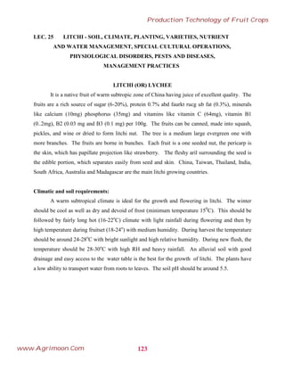 LEC. 25 LITCHI - SOIL, CLIMATE, PLANTING, VARIETIES, NUTRIENT
AND WATER MANAGEMENT, SPECIAL CULTURAL OPERATIONS,
PHYSIOLOGICAL DISORDERS, PESTS AND DISEASES,
MANAGEMENT PRACTICES
LITCHI (OR) LYCHEE
It is a native fruit of warm subtropic zone of China having juice of excellent quality. The
fruits are a rich source of sugar (6-20%), protein 0.7% abd faurkt rucg ub fat (0.3%), minerals
like calcium (10mg) phosphorus (35mg) and vitamins like vitamin C (64mg), vitamin B1
(0..2mg), B2 (0.03 mg and B3 (0.1 mg) per 100g. The fruits can be canned, made into squash,
pickles, and wine or dried to form litchi nut. The tree is a medium large evergreen one with
more branches. The fruits are borne in bunches. Each fruit is a one seeded nut, the pericarp is
the skin, which has papillate projection like strawberry. The fleshy aril surrounding the seed is
the edible portion, which separates easily from seed and skin. China, Taiwan, Thailand, India,
South Africa, Australia and Madagascar are the main litchi growing countries.
Climatic and soil requirements:
A warm subtropical climate is ideal for the growth and flowering in litchi. The winter
should be cool as well as dry and devoid of frost (minimum temperature 150
C). This should be
followed by fairly long hot (16-22o
C) climate with light rainfall during flowering and then by
high temperature during fruitset (18-24o
) with medium humidity. During harvest the temperature
should be around 24-28o
C with bright sunlight and high relative humidity. During new flush, the
temperature should be 28-30o
C with high RH and heavy rainfall. An alluvial soil with good
drainage and easy access to the water table is the best for the growth of litchi. The plants have
a low ability to transport water from roots to leaves. The soil pH should be around 5.5.
123
Production Technology of Fruit Crops
www.Agrimoon.Com
 