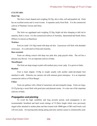 CULTIVARS:
Haak Yip:
The fruit is heart shaped each weighing 20-22g, skin is thin, soft and purplish red. Flesh
has an excellent aroma and is sweet in taste. It separates easily from flesh. It is the commercial
cultivar of Thailand, Taiwan and China.
Taiso:
The fruits are eggshaped each weighing 22-26g, bright red skin changing to dull red at
maturity, flesh is sweet. It is the commercial cultivar of Australia, Queensland and South Africa
(Where it is known as Mauritius).
Waichee:
Fruit are small (16-18g) round with deep red skin. It possesses soft flesh with abundant
sweet juice. It is cultivated in China and Australia.
Rose secented:
Fruits are oblong conical with deep rose pink skin, pulp grayish white. The aril has a
delicate rosy flavour. It is an important cultivar of India.
Muzaffarput:
The fruits are deep orange to pink with medium juicy sweet pulp. It is grown in India.
Bombai:
Fruit is heart shaped, 15-20g in weight usually with another under-developed fruit
attached to stalk. Tubercles are carmine red with uranium green interspace. It is an important
commercial cultiver of West Bengal.
China:
Fruits are globose with a blend of nasturtium red and marigold orange. Fruits are large,
25-27g having a sweet flesh with good juice and pleasant aroma. It is also one of the important
cultivars of India.
Propagation and planting
To avoid the high variability and long juvenile period, seed propagation is not
recommended. Semihard and hard wood cuttings of 15-20cm length which were previously
ringed while attached to mother plant and then treated with 10000 ppm of IBA and Ferulic acid
will root easily. Air layering done during spring and early summer season is commercially used.
124
Production Technology of Fruit Crops
www.Agrimoon.Com
 