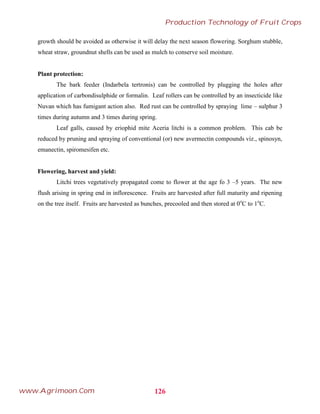 growth should be avoided as otherwise it will delay the next season flowering. Sorghum stubble,
wheat straw, groundnut shells can be used as mulch to conserve soil moisture.
Plant protection:
The bark feeder (Indarbela tertronis) can be controlled by plugging the holes after
application of carbondisulphide or formalin. Leaf rollers can be controlled by an insecticide like
Nuvan which has fumigant action also. Red rust can be controlled by spraying lime – sulphur 3
times during autumn and 3 times during spring.
Leaf galls, caused by eriophid mite Aceria litchi is a common problem. This cab be
reduced by pruning and spraying of conventional (or) new avermectin compounds viz., spinosyn,
emanectin, spiromesifen etc.
Flowering, harvest and yield:
Litchi trees vegetatively propagated come to flower at the age fo 3 –5 years. The new
flush arising in spring end in inflorescence. Fruits are harvested after full maturity and ripening
on the tree itself. Fruits are harvested as bunches, precooled and then stored at 0o
C to 1o
C.
126
Production Technology of Fruit Crops
www.Agrimoon.Com
 
