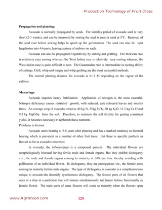 Propagation and planting:
Avocado is normally propagated by seeds. The viability period of avocado seed is very
short (2-3 weeks), and can be improved by storing the seed in peat or sand at 5o
C. Removal of
the seed coat before sowing helps to speed up the germination. The seed can also be split
lengthwise into 4-6 parts, leaving a piece of embryo on each.
Avocado can also be propagated vegetatively by cutting and grafting. The Mexican race
is relatively easy rooting whereas, the West Indian race is relatively easy rooting whereas, the
West Indian race is quite difficult to root. The Guatemalan race is intermediate in rooting ability
of cuttings. Cleft, whip and tongue and whip grafting are the most successful methods.
The normal planting distance for avocado is 6-12 M depending on the vigour of the
cultivar.
Manurings:
Avocado requires heavy fertilization. Application of nitrogen is the most essential.
Nitrogen deficiency causes restricted growth, with reduced, pale coloured leaves and smaller
fruits. An average crop of avocado removes 40 kg N, 25kg P2O5, 60 kg K2O, 11.2 kg Ca O and
9.2 kg MgO/ha from the soil. Therefore, to maintain the soil fertility for getting consistent
yields, it becomes necessary to replenish these nutrients.
Problems in fruitset:
Avocado starts bearing at 5-6 years after planting and has a marked tendency to biennial
bearing which is prevalent in a number of other fruit trees. But there is specific problem in
fruitset as far as avocado concerned.
In avocado, the inflorescence is a compound panicle. The individual flowers are
morphologically bisexual having fertile male and female organs. But they exhibit dichogamy
viz., the male and female organs coming to maturity at different time thereby avoiding self-
pollination of an individual flower. In dichogamy, they are protogynous viz., the female parts
coming to maturity before male organs. The type of dichogamy in avocado is a complicated one
unique to avocado-the diurnally synchronous dichogamy. The female parts of all flowers that
open at a time in a particular tree will mature simultaneously and hence behave functionally as
female flower. The male parts of same flowers will come to maturity when the flowers open
129
Production Technology of Fruit Crops
www.Agrimoon.Com
 