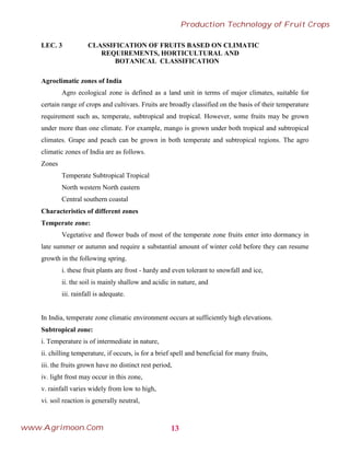 LEC. 3 CLASSIFICATION OF FRUITS BASED ON CLIMATIC
REQUIREMENTS, HORTICULTURAL AND
BOTANICAL CLASSIFICATION
Agroclimatic zones of India
Agro ecological zone is defined as a land unit in terms of major climates, suitable for
certain range of crops and cultivars. Fruits are broadly classified on the basis of their temperature
requirement such as, temperate, subtropical and tropical. However, some fruits may be grown
under more than one climate. For example, mango is grown under both tropical and subtropical
climates. Grape and peach can be grown in both temperate and subtropical regions. The agro
climatic zones of India are as follows.
Zones
Temperate Subtropical Tropical
North western North eastern
Central southern coastal
Characteristics of different zones
Temperate zone:
Vegetative and flower buds of most of the temperate zone fruits enter into dormancy in
late summer or autumn and require a substantial amount of winter cold before they can resume
growth in the following spring.
i. these fruit plants are frost - hardy and even tolerant to snowfall and ice,
ii. the soil is mainly shallow and acidic in nature, and
iii. rainfall is adequate.
In India, temperate zone climatic environment occurs at sufficiently high elevations.
Subtropical zone:
i. Temperature is of intermediate in nature,
ii. chilling temperature, if occurs, is for a brief spell and beneficial for many fruits,
iii. the fruits grown have no distinct rest period,
iv. light frost may occur in this zone,
v. rainfall varies widely from low to high,
vi. soil reaction is generally neutral,
13
Production Technology of Fruit Crops
www.Agrimoon.Com
 