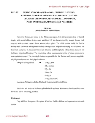 LEC. 27 DURIAN AND CARAMBOLA - SOIL, CLIMATE, PLANTING,
VARIETIES, NUTRIENT AND WATER MANAGEMENT, SPECIAL
CULTURAL OPERATIONS, PHYSIOLOGICAL DISORDERS,
PESTS AND DISEASES, MANAGEMENT PRACTICES
DURIAN
[Durio zibethinus Bombacaceae]
Native to Borneo, an Island in the Malaysian region. It is tall evergreen tree of humid
tropics with ovoid oblong fruits, each weighing 2-5 kg characterized by trough fibrous rind
covered with greenish, coarse, sharp, pointed, short spines. The edible portion inside the fruit is
buttery with yellowish while pulp with very strong odour. People have strong like or dislike for
this fruit. Many like it, because if its sweet, delicious and filling taste, while others dislike it for
its highly objectionable odour. The penetrating odour is comparable to that of rotten onion and is
unacceptable to many. The chemicals that are responsible for the flavour are hydrogen sulphide,
ethyl hydrosulphide and dialkyl polysulphide.
100 g of edible portion  28.8 g CHO
2.5 g protein
2.5 g fat
20 mg Ca
63 mg P
37 mg Vitamin C
Indonesia, Philippines, India, Thailand, Myanmar and South China.
The fruits are believed to have aphrodosiacal qualities. Root decoction is used to cure
fever and leaves for curing jaundice.
Cultivars :
Frog, Gibbon, Longstem, Deception. Cha-Nee, Golden Pillow are important varieties of
durian.
132
Production Technology of Fruit Crops
www.Agrimoon.Com
 