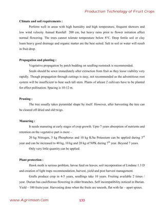 Climate and soil requirements :
Perform well in areas with high humidity and high temperature, frequent showers and
low wind velocity Annual Rainfall 200 cm, but heavy rains prior to flower initiation affect
normal flowering. The trees cannot tolerate temperature below 8°C. Deep fertile soil or clay
loam heavy good drainage and organic matter are the best suited. Salt in soil or water will result
in fruit drop.
Propagation and planting :
Vegetative propagation by patch budding on seedling rootstock is recommended.
Seeds should be sown immediately after extraction from fruit as they loose viability very
rapidly. Though propagation through cuttings is easy, not recommended as the adventitious root
system will be insufficient to bear such tall stem. Plants of atleast 2 cultivars have to be planted
for effect pollination. Spacing is 10-12 m.
Pruning :
The tree usually takes pyramidal shape by itself. However, after harvesting the tree can
be cleared off dried and old twigs.
Manuring :
It needs manuring at early stages of crop growth. Upto 7 years absorption of nutrients and
retention on the vegetative part is more –
20 kg Nitrogen, 5 kg Phosphorus and 10 kg K/ha Potassium can be applied during 3rd
year and can be increased to 40 kg, 10 kg and 20 kg of NPK during 7th
year. Beyond 7 years.
Only very little quantity can be applied.
Plant protection :
Hawk moth is serious problem, larvae feed on leaves, soil incorporation of Lindane 1.3 D
and creation of light traps recommendation, harvest, yield and post harvest management.
Grafts produce crop in 4-5 years, seedlings take 10 years. Fruiting available 2 times /
year. Durian has cauliflorous flowering in older branches. Self incompatibility noticed in Durian.
Yield – 100 fruits/year. Harvesting done when the fruits are smooth, flat with far – apart spines.
133
Production Technology of Fruit Crops
www.Agrimoon.Com
 