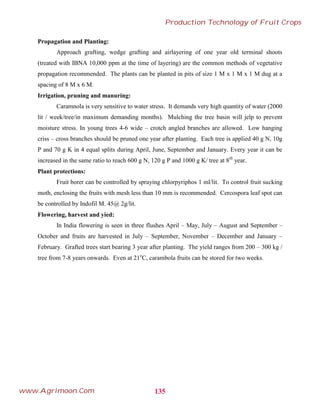 Propagation and Planting:
Approach grafting, wedge grafting and airlayering of one year old terminal shoots
(treated with IBNA 10,000 ppm at the time of layering) are the common methods of vegetative
propagation recommended. The plants can be planted in pits of size 1 M x 1 M x 1 M dug at a
spacing of 8 M x 6 M.
Irrigation, pruning and manuring:
Caramnola is very sensitive to water stress. It demands very high quantity of water (2000
lit / week/tree/in maximum demanding months). Mulching the tree basin will jelp to prevent
moisture stress. In young trees 4-6 wide – crotch angled branches are allowed. Low hanging
criss – cross branches should be pruned one year after planting. Each tree is applied 40 g N, 10g
P and 70 g K in 4 equal splits during April, June, September and January. Every year it can be
increased in the same ratio to reach 600 g N, 120 g P and 1000 g K/ tree at 8th
year.
Plant protections:
Fruit borer can be controlled by spraying chlorpyriphos 1 ml/lit. To control fruit sucking
moth, enclosing the fruits with mesh less than 10 mm is recommended. Cercospora leaf spot can
be controlled by Indofil M. 45@ 2g/lit.
Flowering, harvest and yied:
In India flowering is seen in three flushes April – May, July – August and September –
October and fruits are harvested in July – September, November – December and January –
February. Grafted trees start bearing 3 year after planting. The yield ranges from 200 – 300 kg /
tree from 7-8 years onwards. Even at 21o
C, carambola fruits can be stored for two weeks.
135
Production Technology of Fruit Crops
www.Agrimoon.Com
 