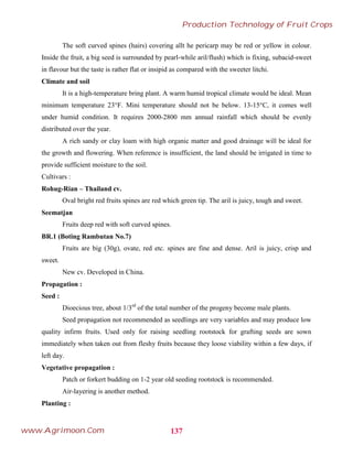The soft curved spines (hairs) covering allt he pericarp may be red or yellow in colour.
Inside the fruit, a big seed is surrounded by pearl-while aril/flush) which is fixing, subacid-sweet
in flavour but the taste is rather flat or insipid as compared with the sweeter litchi.
Climate and soil
It is a high-temperature bring plant. A warm humid tropical climate would be ideal. Mean
minimum temperature 23°F. Mini temperature should not be below. 13-15°C, it comes well
under humid condition. It requires 2000-2800 mm annual rainfall which should be evenly
distributed over the year.
A rich sandy or clay loam with high organic matter and good drainage will be ideal for
the growth and flowering. When reference is insufficient, the land should be irrigated in time to
provide sufficient moisture to the soil.
Cultivars :
Rohug-Rian – Thailand cv.
Oval bright red fruits spines are red which green tip. The aril is juicy, tough and sweet.
Seematjan
Fruits deep red with soft curved spines.
BR.1 (Boting Rambutan No.7)
Fruits are big (30g), ovate, red etc. spines are fine and dense. Aril is juicy, crisp and
sweet.
New cv. Developed in China.
Propagation :
Seed :
Dioecious tree, about 1/3rd
of the total number of the progeny become male plants.
Seed propagation not recommended as seedlings are very variables and may produce low
quality infirm fruits. Used only for raising seedling rootstock for grafting seeds are sown
immediately when taken out from fleshy fruits because they loose viability within a few days, if
left day.
Vegetative propagation :
Patch or forkert budding on 1-2 year old seeding rootstock is recommended.
Air-layering is another method.
Planting :
137
Production Technology of Fruit Crops
www.Agrimoon.Com
 