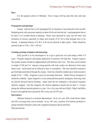 Daw:
It is the popular cultivar of Thailand. Fruit is large with big seed, thin skin and crisp
sweet flesh.
Propagation and plantings
Longan cultivars have to be propagated by air layering or marcotting the most recently
flushed growth with maximum maturity at about 45-60 cm from the tip. Land preparation has to
be done 3 to 6 months ahead of planting. Water ways (grassed) to carry run off water, and
formation of terraces especially in slopes and mounds of 0.5 M to help drainage have to be
formed. A planting distance of 6 M x 6 M can be allowed in hdp system. Plants should be
planted in pits of 1 M x 1 M x 1 M size.
Training, pruning, irrigation and manuring:
Early growth is to be encouraged so as to get a good tree size and canopy within 3-4
years. Frequent irrigation and regular application of nutrients will help this. Organic manures
like poultry manure should be supplemented with fertilizers like Urea. The trees can be trained
to height of 2M and 3-4 vigorous young growth with wide crothes are allowed to form main
frame work. Each lateral can be allowed to have w secondaries. The trees should be trained to
get food light penetration through the canopy. Each tree should be earthed up to make mound (a
height of 0.8 – 1.0M). Irrigation is given to encourage bud burst. Before flower emergence it
should be withheld. Again irrigation is to be continued from panicle emergence, flowering, fruit
set, harvest and post harvest flushing. Aagin when the tree undergoes a rest period, irrigation
ahuld be stopped. Just like irrigation, the fetilizer appliation should also be done 3 –4 times
during the different growth periods in a year. For a five year old tree 625gN, 150g P and 800 g
K have to be applied and increased by 20% every year till 10th
year.
Interculture:
Alternate bearing is a common phenomenon. In an „on‟ year, 40% of the flower spikes
and 30% of young fruits can be thinned. In an „off‟ year, a portion of th eshoots produced is
spring should be thinned to reduce the competition between shoots and fruits.
Plant protections:
140
Production Technology of Fruit Crops
www.Agrimoon.Com
 