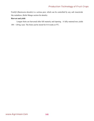 Fruitfyl (Bactrocera dorsalis) is a serious pest, which can be controlled by any safe insecticide
like malathion. (Refer Mango section for details).
Harvest and yield:
Longan fruits are harvested after full maturity and ripening. A fully matured tree yields
100 – 120 kg /year. The fruits can be stored for 4-6 weeks at 5o
C.
141
Production Technology of Fruit Crops
www.Agrimoon.Com
 