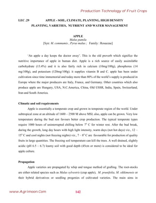 LEC .29 APPLE - SOIL, CLIMATE, PLANTING, HIGH DENSITY
PLANTING, VARIETIES, NUTRIENT AND WATER MANAGEMENT
APPLE
Malus pumila
[Syn: M. commumis , Pyrus malus ; Family : Rosaceae]
‘An apple a day keeps the doctor away’. This is the old proverb which significe the
nutritive importance of apple in human diet. Apple is a rich source of easily assimilable
carbohydrate (13.4%) and it is also fairly rich in calcium (10mg/100g), phosphorus (14
mg/100g), and potassium (120mg/100g). it supplies vitamin B and C. apple has been under
cultivation since time immemorial and today more than 80% of the world’s supply is produced in
Europe where the major producers are Italy, France, and Germany. Other countries which also
produce apple are Hungary, USA, N.C.America, China, Old USSR, India, Spain, Switzerland,
Iran and South America.
Climatic and soil requirements
Apple is essentially a temperate crop and grown in temperate region of the world. Under
subtropical zone at an altitude of 1600 – 2500 M above MSL also, apple can be grown. Very low
temperature during the bud rest favours better crop production. The typical temperate types
require 1000 hours of uninterrupted chilling below 7o
C for winter rest. After the bud break,
during the growth, long day hours with high light intensity, warm days (not hot days) viz., 12 –
15o
C and cool nights (not freezing nights) viz., 7 – 8o
C are favourable for production of quality
fruits in large quantities. The freezing soil temperature can kill the trees. A well drained, slightly
acidic (pH 6.5 – 6.7) loamy soil with good depth (45cm or more) is considered to be ideal for
apple culture.
Propagation
Apple varieties are propagated by whip and tongue method of grafting. The root-stocks
are either related species such as Malus sylvestris (crap apple), M. prunifolia, M. sikkimensis or
their hybrid derivatives or seedling progenies of cultivated varieties. The main aims in
142
Production Technology of Fruit Crops
www.Agrimoon.Com
 
