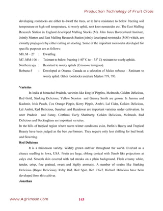 developing rootstocks are either to dwarf the trees, or to have resistance to below freezing soil
temperature or high soil temperature, to wooly aphid, root knot nematodes etc. The East Malling
Research Station in England developed Malling Stocks (M). John Innes Horticultural Institute,
Jointly Merton and East Malling Research Station jointly developed rootstocks (MM) which, are
clonally propagated by either cutting or stooling. Some of the important rootstocks developed for
specific purposes are as follows:
M9, M – 27 : Dwarfing
M7, MM-106 : Tolerant to below freezing (-40o
C to – 35o
C) resistant to wooly aphids.
Northern spy : Resistant to wooly aphids (Eriosoma lanigera).
Robusta-5 : Developed at Ottawa. Canada as a selection of Malus robusta – Resistant to
wooly aphid. Other rootstocks used are Merton 779, 793.
Varieties
In India at himachal Pradesh, varieties like king of Pippins, McIntosh, Golden Delicious,
Red Gold, Starking Delicious, Yellow Newton and Granny Smith are grown. In Jammu and
Kashmir, Irish Peach, Cox Orange Pippin, Kerry Pippin, Ambri, Lal Cider, Golden Delicious,
Lal Ambri, Red Delicious, Sunehari and Razakwar are important varieties under cultivation. In
utter Pradesh and Fanny, Cortland, Early Shanburry, Golden Delicious, McIntosh, Red
Delicious and Buckingham are important varieties.
In the hills of tropical region where warm winter conditions exist, Parlin’s Bearty and Tropical
Beauty have been judged as the best performers. They require only less chilling for bud break
and flowering.
Red Delicious
It is a midseason variety. Widely grown cultivar throughout the world. Evolved as a
chance seedling in Iowa, USA. Fruits are large, oblong conical with 5knob like projections at
calyx end. Smooth skin covered with red streaks on a plain background. Flesh creamy white,
tender, crisp, fine grained, sweet and highly aromatic. A number of strains like Starking
Delicious (Royal Delicious), Ruby Red, Red Spur, Red Chief, Richard Delicious have been
developed from this cultivar.
Jonathan
143
Production Technology of Fruit Crops
www.Agrimoon.Com
 