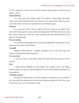 It is also a mid season variety, fruits are round to conical in shape medium to small in size and
reddish in colour.
Golden Delicious
It is a late variety with moderate vigour. Fruit medium to large, oblong, skin golden
yellow with russetted prominent small dots scattered all over. Flesh creamy white, firm, crisp,
sweet with a blend of acidity. It is a good pollinizer for all Delicious group.
McIntosh
It is a mid season variety. Trees are vigorous. Fruits are medium in size, oblate round,
skin smooth, shining carmine colour on pale green background. Flesh White, develops red shade
after storage, tender, crisp, sweet with a good acid blend, juicy and mild flavoured. But this
cultivar is scab susceptible.
Bramely Seedling
It is an English cooking apple ideal for stewing especially baking. Skin deep green, waxy
sometimes with a slight orange red blush.
Jona gold
(Triploid) Golden Delicious x Jonathan. Developed in New York. Fruits large with
attractive red strips and have good storage life.
New Jona Gold
A virus free clone of Jona Gold at Japan with super grade having high red colour
intensity.
Kent
A hybrid between (Diplod) Cox and Jonathan. Late maturing variety; fruit slightly
conical with dark red colour on a green background. For this, Golden Delicious and Sparten are
good pollinizers.
Chaubattia Anupam
Developed at Chaubattia from a cross Early Shanburry x Red Delicious. Fruits medium in
size, skin smooth, thin shining yellow almost entirely flushed are striped red; flesh is firm, crisp,
creamy white, juicy, sweet with distinctive aroma.
144
Production Technology of Fruit Crops
www.Agrimoon.Com
 