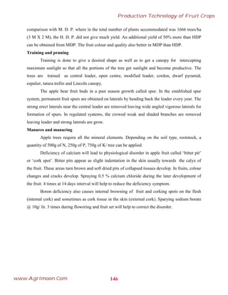 comparison with M. D. P. where in the total number of plants accommodated was 1666 trees/ha
(3 M X 2 M), the H. D. P. did not give much yield. An additional yield of 50% more than HDP
can be obtained from MDP. The fruit colour and quality also better in MDP than HDP.
Training and pruning
Training is done to give a desired shape as well as to get a canopy for intercepting
maximum sunlight so that all the portions of the tree get sunlight and become productive. The
trees are trained as central leader, open centre, modified leader, cordon, dwarf pyramid,
espalier, tatura trellis and Lincoln canopy.
The apple bear fruit buds in a past season growth called spur. In the established spur
system, permanent fruit spurs are obtained on laterals by heading back the leader every year. The
strong erect laterals near the central leader are removed leaving wide angled vigorous laterals for
formation of spurs. In regulated syatems, the crowed weak and shaded branches are removed
leaving leader and strong laterals are grow.
Manures and manuring
Apple trees require all the mineral elements. Depending on the soil type, rootstock, a
quantity of 500g of N, 250g of P, 750g of K/ tree can be applied.
Deficiency of calcium will lead to physiological disorder in apple fruit called ‘bitter pit’
or ‘cork spot’. Bitter pits appear as slight indentation in the skin usually towards the calyx of
the fruit. These areas turn brown and soft dried pits of collapsed tissues develop. In fruits, colour
changes and cracks develop. Spraying 0.5 % calcium chloride during the later development of
the fruit. 4 times at 14 days interval will help to reduce the deficiency symptom.
Boron deficiency also causes internal browning of fruit and corking spots on the flesh
(internal cork) and sometimes as cork tissue in the skin (external cork). Sparying sodium borate
@ 10g/ lit. 3 times during flowering and fruit set will help to correct the disorder.
146
Production Technology of Fruit Crops
www.Agrimoon.Com
 