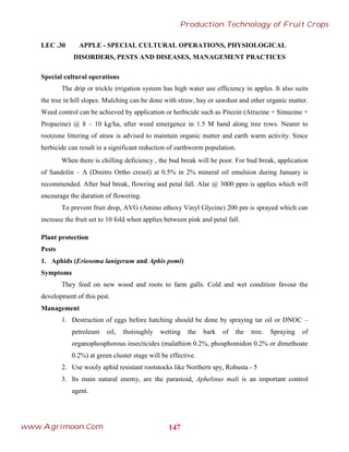 LEC .30 APPLE - SPECIAL CULTURAL OPERATIONS, PHYSIOLOGICAL
DISORDERS, PESTS AND DISEASES, MANAGEMENT PRACTICES
Special cultural operations
The drip or trickle irrigation system has high water use efficiency in apples. It also suits
the tree in hill slopes. Mulching can be done with straw, hay or sawdust and other organic matter.
Weed control can be achieved by application or herbicide such as Pitezin (Atrazine + Simazine +
Propazine) @ 8 – 10 kg/ha, after weed emergence in 1.5 M band along tree rows. Nearer to
rootzone littering of straw is advised to maintain organic matter and earth warm activity. Since
herbicide can result in a significant reduction of earthworm population.
When there is chilling deficiency , the bud break will be poor. For bud break, application
of Sandolin – A (Dinitro Ortho cresol) at 0.5% in 2% mineral oil emulsion during January is
recommended. After bud break, flowring and petal fall. Alar @ 3000 ppm is applies which will
encourage the duration of flowering.
To prevent fruit drop, AVG (Amino ethoxy Vinyl Glycine) 200 pm is sprayed which can
increase the fruit set to 10 fold when applies between pink and petal fall.
Plant protection
Pests
1. Aphids (Eriosoma lanigerum and Aphis pomi)
Symptoms
They feed on new wood and roots to farm galls. Cold and wet condition favour the
development of this pest.
Management
1. Destruction of eggs before hatching should be done by spraying tar oil or DNOC –
petroleum oil, thoroughly wetting the bark of the tree. Spraying of
organophosphorous insecticides (malathion 0.2%, phosphomidon 0.2% or dimethoate
0.2%) at green cluster stage will be effective.
2. Use wooly aphid resistant rootstocks like Northern spy, Robusta - 5
3. Its main natural enemy, are the parastoid, Aphelinus mali is an important control
agent.
147
Production Technology of Fruit Crops
www.Agrimoon.Com
 