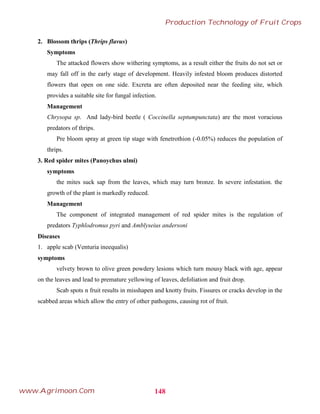 2. Blossom thrips (Thrips flavus)
Symptoms
The attacked flowers show withering symptoms, as a result either the fruits do not set or
may fall off in the early stage of development. Heavily infested bloom produces distorted
flowers that open on one side. Excreta are often deposited near the feeding site, which
provides a suitable site for fungal infection.
Management
Chrysopa sp. And lady-bird beetle ( Coccinella septumpunctata) are the most voracious
predators of thrips.
Pre bloom spray at green tip stage with fenetrothion (-0.05%) reduces the population of
thrips.
3. Red spider mites (Panoychus ulmi)
symptoms
the mites suck sap from the leaves, which may turn bronze. In severe infestation. the
growth of the plant is markedly reduced.
Management
The component of integrated management of red spider mites is the regulation of
predators Typhlodromus pyri and Amblyseius andersoni
Diseases
1. apple scab (Venturia ineequalis)
symptoms
velvety brown to olive green powdery lesions which turn mousy black with age, appear
on the leaves and lead to premature yellowing of leaves, defoliation and fruit drop.
Scab spots n fruit results in misshapen and knotty fruits. Fissures or cracks develop in the
scabbed areas which allow the entry of other pathogens, causing rot of fruit.
148
Production Technology of Fruit Crops
www.Agrimoon.Com
 