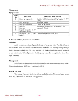Management
Spray schedule
Spray
No.
Tree stage Fungicide/ 100lit of water
1. Silver tip to green tip Captafol (300g)/mancozeb (400g/ captan 50 WP
(400g)
2. Pink bud stage Mancozeb (300g)
3. Fruit set (pea stage) Captan 50 WP (300g)
4. Petal fall Thiophanate methyl (50g)/ carbendazim (50g)
5. Fruit set Mancozeb (300g)
6. Repeat fungicide of 5th
spray after 14 days
7. Pre harvest (20 – 25 days
before)
Captafol (150g)/ mancozeb (300g)
2. Powdery mildew (Podossphaera leucotricha)
Symptoms
whitish powdery growth develops on both sides of leaves and twigs. The affected leaves
are desorted in shape and small in size; become hard and brittle. The powdery coating on twigs
finally disappears and a brown. Felt – like covering with black fruiting bodies is seen, in case of
severe infection, leaf fall and premature fruit drop may occur. The young infected fruits show
signs of rusting.
Management
Destruction of over wintering fungus structures reduction of inoculam by pruning shoots.
Spraying triadimephon (0.05%) or pyrazophos (0.021%).
Harvest and yield
Fully mature when start developing colour can be harvested. The normal yield ranges
from 100 – 150 tonnes/ ha in medium density planting.
149
Production Technology of Fruit Crops
www.Agrimoon.Com
 