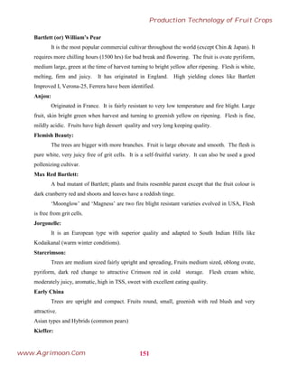 Bartlett (or) William’s Pear
It is the most popular commercial cultivar throughout the world (except Chin & Japan). It
requires more chilling hours (1500 hrs) for bud break and flowering. The fruit is ovate pyriform,
medium large, green at the time of harvest turning to bright yellow after ripening. Flesh is white,
melting, firm and juicy. It has originated in England. High yielding clones like Bartlett
Improved I, Verona-25, Ferrera have been identified.
Anjou:
Originated in France. It is fairly resistant to very low temperature and fire blight. Large
fruit, skin bright green when harvest and turning to greenish yellow on ripening. Flesh is fine,
mildly acidic. Fruits have high dessert quality and very long keeping quality.
Flemish Beauty:
The trees are bigger with more branches. Fruit is large obovate and smooth. The flesh is
pure white, very juicy free of grit cells. It is a self-fruitful variety. It can also be used a good
pollenizing cultivar.
Max Red Bartlett:
A bud mutant of Bartlett; plants and fruits resemble parent except that the fruit colour is
dark cranberry red and shoots and leaves have a reddish tinge.
‘Moonglow’ and ‘Magness’ are two fire blight resistant varieties evolved in USA, Flesh
is free from grit cells.
Jorgonelle:
It is an European type with superior quality and adapted to South Indian Hills like
Kodaikanal (warm winter conditions).
Starcrimson:
Trees are medium sized fairly upright and spreading, Fruits medium sized, oblong ovate,
pyriform, dark red change to attractive Crimson red in cold storage. Flesh cream white,
moderately juicy, aromatic, high in TSS, sweet with excellent eating quality.
Early China
Trees are upright and compact. Fruits round, small, greenish with red blush and very
attractive.
Asian types and Hybrids (common pears)
Kieffer:
151
Production Technology of Fruit Crops
www.Agrimoon.Com
 