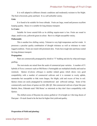 It is well adapted to different climatic conditions and moderately resistant to fire blight.
The fruit is brownish, gritty and hard. It is a self unfruitful variety.
Gola:
It is found to be suitable for lower altitude. Fruits are large, round and possess excellent
keeping quality. Hence it is suitable for long distance transport.
Le Conte:
Suitable for lower aremid hills as its chilling require-ment is low. Fruits are round in
shape, small in size, yellowish green in colour. But it is a blight susceptible variety.
Patharnakh:
This is another low chilling variety. Tolerant to very high temperature and hot winds. It
possesses a peculiar quality combination of drought tolerance as well as tolerance to water
logged condition. Fruits are round with prominent dots. Fruits have tough skin and hence suited
for long distance transport.
Propagation:
Pears are commercially propagated by shield or ‘T’ budding and also by whip and tongue
grafting.
The root-stocks are raised from the seeds of commercial pear varieties. A number of F1
hybrids of Pyrus communis such as Old Home x Farmingdale are multiplied clonally and used as
rootstock. Quince (Cydonia oblonga) is another related genus which shows very good
compatibility with a number of commercial cultivars and it is resistant to wooly aphids,
nematodes but susceptible to Oak rooto fungus, fire blight, cold and excess of lime in soil.
Quince clones are easily propagated by semihardwood and softwood cuttings. Some of the
commercially used clones of quince are QA, QB, QC. But commercial cultivars of pear like pear
Bartlett, Bosc, Eldorado need ‘Old Home’ as interstock as they don’t have compatibility with
Quince.
The chilled scions of Doyenne du comice grafted at 1.0 m height on 1.0m long shoots of
Pant pear –18 stock found to be the best for higher fruit yield and quality.
Preparation of Field and planting:
152
Production Technology of Fruit Crops
www.Agrimoon.Com
 