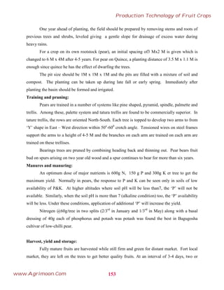 One year ahead of planting, the field should be prepared by removing stems and roots of
previous trees and shrubs, leveled giving a gentle slope for drainage of excess water during
heavy rains.
For a crop on its own rootstock (pear), an initial spacing of3 Mx2 M is given which is
changed to 6 M x 4M after 4-5 years. For pear on Quince, a planting distance of 3.5 M x 1.1 M is
enough since quince he has the effect of dwarfing the trees.
The pit size should be 1M x 1M x 1M and the pits are filled with a mixture of soil and
compost. The planting can be taken up during late fall or early spring. Immediately after
planting the basin should be formed and irrigated.
Training and pruning:
Pears are trained in a number of systems like pine shaped, pyramid, spindle, palmette and
trellis. Among these, palette system and tatura trellis are found to be commercially superior. In
tature trellis, the rows are oriented North-South. Each tree is topped to develop two arms to from
‘Y’ shape in East – West direction within 50o
-600
crotch angle. Tensioned wires on steel frames
support the arms to a height of 4-5 M and the branches on each arm are trained on each arm are
trained on these trellises.
Bearings trees are pruned by combining heading back and thinning out. Pear bears fruit
bud on spurs arising on two year old wood and a spur continues to bear for more than six years.
Manures and manuring:
An optimum dose of major nutrients is 600g N, 150 g P and 300g K er tree to get the
maximum yield. Normally in pears, the response to P and K can be seen only in soils of low
availability of P&K. At higher altitudes where soil pH will be less than7, the ‘P’ will not be
available. Similarly, when the soil pH is more than 7 (alkaline condition) too, the ‘P’ availability
will be less. Under these conditions, application of additional ‘P’ will increase the yield.
Nitrogen @60g/tree in two splits (2/3rd
in January and 1/3rd
in May) along with a basal
dressing of 40g each of phosphorus and potash was potash was found the best in Bagugosha
cultivar of low-chilli pear.
Harvest, yield and storage:
Fully mature fruits are harvested while still firm and green for distant market. Fort local
market, they are left on the trees to get better quality fruits. At an interval of 3-4 days, two or
153
Production Technology of Fruit Crops
www.Agrimoon.Com
 