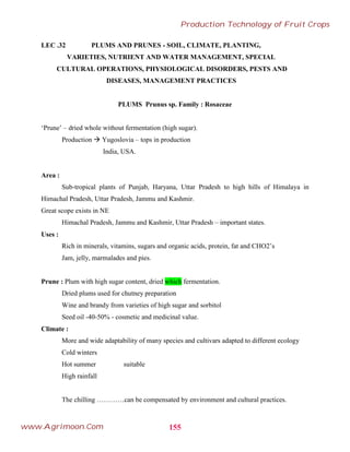 LEC .32 PLUMS AND PRUNES - SOIL, CLIMATE, PLANTING,
VARIETIES, NUTRIENT AND WATER MANAGEMENT, SPECIAL
CULTURAL OPERATIONS, PHYSIOLOGICAL DISORDERS, PESTS AND
DISEASES, MANAGEMENT PRACTICES
PLUMS Prunus sp. Family : Rosaceae
‘Prune’ – dried whole without fermentation (high sugar).
Production  Yugoslovia – tops in production
India, USA.
Area :
Sub-tropical plants of Punjab, Haryana, Uttar Pradesh to high hills of Himalaya in
Himachal Pradesh, Uttar Pradesh, Jammu and Kashmir.
Great scope exists in NE
Himachal Pradesh, Jammu and Kashmir, Uttar Pradesh – important states.
Uses :
Rich in minerals, vitamins, sugars and organic acids, protein, fat and CHO2’s
Jam, jelly, marmalades and pies.
Prune : Plum with high sugar content, dried which fermentation.
Dried plums used for chutney preparation
Wine and brandy from varieties of high sugar and sorbitol
Seed oil -40-50% - cosmetic and medicinal value.
Climate :
More and wide adaptability of many species and cultivars adapted to different ecology
Cold winters
Hot summer suitable
High rainfall
The chilling …………can be compensated by environment and cultural practices.
155
Production Technology of Fruit Crops
www.Agrimoon.Com
 