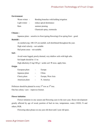 Environment
Warm winter - Bending branches with holding irrigation
Light winter - reduce apical dominance
Rain summer pruning
Chemicals spray, rootstocks
Climate :
Japanese plum – sensitive to frost (spring flowering) if no spring frost – good.
Rainfall :
As rainfed crop, 100-125 cm rainfall, well distributed throughout the year.
High wind velocity – not suitable
Hail prone areas – not suitable.
Soil :
Avoid water logged, poorly drained, very shallow soils with high salts.
Soil depth should be 1.5 m
High alkalinity (5 mg/100 g) + acidic soil  toxic, apply lime.
Origin
European plum – Europe
Japanese plum - China
Cherry plum - Europe, West Asia
American plum - N. America
Pollinizer should be planted in every 3rd
row as 3rd
tree.
One bee colony / acre – improves fruitset.
Flower initiation
Flower initiation in one season and flowering seen in the next year, flower development
greatly affected by age of wood, position of bud on tree, temperature, water, CH2O, N and
others, PGR.
Flowering takes ploace on one year old shoot and 2 year old spurs.
156
Production Technology of Fruit Crops
www.Agrimoon.Com
 