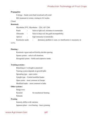 Propagation
Cuttings – heard, semi-hard wood and soft wood
IBA treatment in winter, rooting in 4-6 weeks.
Clonal
Rootstock
Myrobalan 29°C, Myrobalan – 2261, GF 1246.
Peach - Suits to light soil, resistance to nematodes
Almounds - Suits to deep soil, but graft incompatibility
Apricot - high immunity to nematodes
Rootstocks seeds - dormancy problem is seen, so stratification is necessary @
3-5°C.
Planting :
Rootstock vigour and soil fertility decides spacing.
Square system – suits to all situations.
Hexagonal system – fertile and expensive lands.
Training systems :
Branching at 1 m height is practiced
Training system depends on growth habit
Spreading type – open centre
Upright type – Central modified leader
Open centre – more common in Europe
Modified leader – more common in India
Other systems :
Hedge rows
Pyramid for mechanical farming
Palmette
Pruning
Intensity differs with varieties
Japanese plum – over bearing – heavy pruning
157
Production Technology of Fruit Crops
www.Agrimoon.Com
 