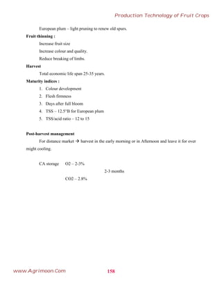 European plum – light pruning to renew old spurs.
Fruit thinning :
Increase fruit size
Increase colour and quality.
Reduce breaking of limbs.
Harvest
Total economic life span 25-35 years.
Maturity indices :
1. Colour development
2. Flesh firmness
3. Days after full bloom
4. TSS – 12.5°B for European plum
5. TSS/acid ratio – 12 to 15
Post-harvest management
For distance market  harvest in the early morning or in Afternoon and leave it for over
might cooling.
CA storage O2 – 2-3%
2-3 months
CO2 – 2.8%
158
Production Technology of Fruit Crops
www.Agrimoon.Com
 